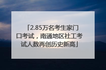2.85万名考生家门口考试，南通地区社工考试人数再创历史新高