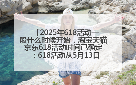 2025年618活动一般什么时候开始，淘宝天猫京东618活动时间已确定：618活动从5月13日开始到6月20日结束