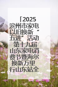2025滨州市家电以旧换新“五进”活动 第十九届山东家电消费节暨海尔换新万里 行山东站全面启动