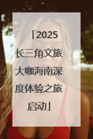 2025长三角文旅大咖海南深度体验之旅启动