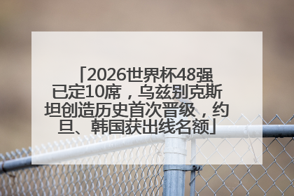 2026世界杯48强已定10席，乌兹别克斯坦创造历史首次晋级，约旦、韩国获出线名额