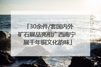 30余件/套国内外矿石展品亮相广西南宁 展千年铜文化韵味