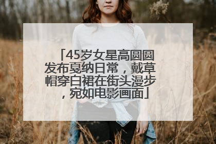45岁女星高圆圆发布戛纳日常，戴草帽穿白裙在街头漫步，宛如电影画面