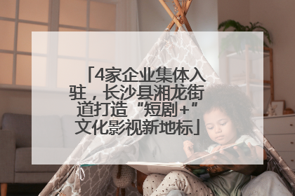 4家企业集体入驻，长沙县湘龙街道打造“短剧+”文化影视新地标