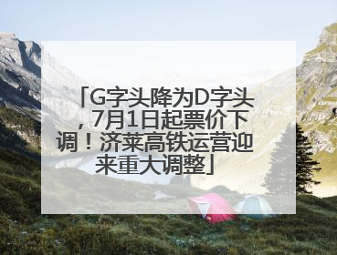 G字头降为D字头，7月1日起票价下调！济莱高铁运营迎来重大调整