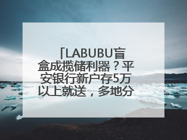 LABUBU盲盒成揽储利器？平安银行新户存5万以上就送，多地分支行跟进
